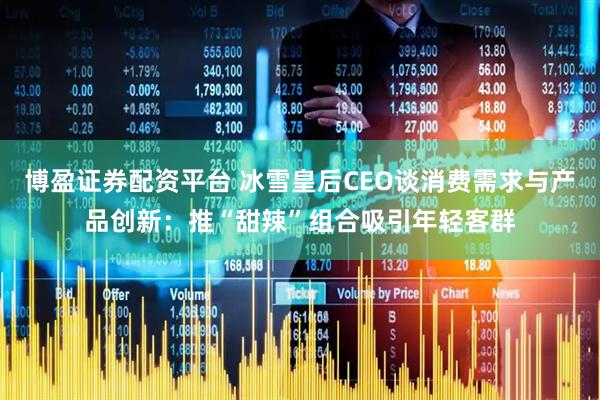 博盈证券配资平台 冰雪皇后CEO谈消费需求与产品创新：推“甜辣”组合吸引年轻客群