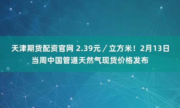 天津期货配资官网 2.39元／立方米！2月13日当周中国管道天然气现货价格发布