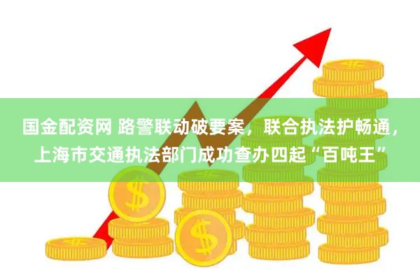 国金配资网 路警联动破要案，联合执法护畅通，上海市交通执法部门成功查办四起“百吨王”