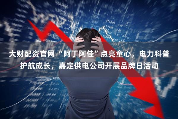 大财配资官网 “阿丁阿佳”点亮童心，电力科普护航成长，嘉定供电公司开展品牌日活动