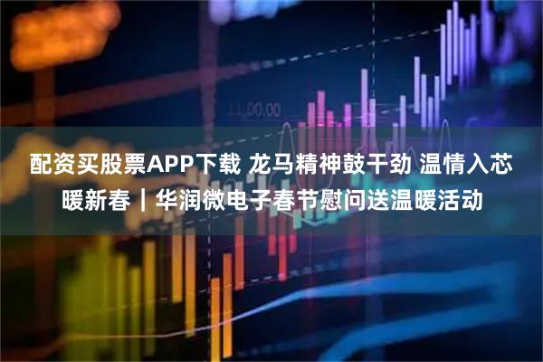 配资买股票APP下载 龙马精神鼓干劲 温情入芯暖新春｜华润微电子春节慰问送温暖活动