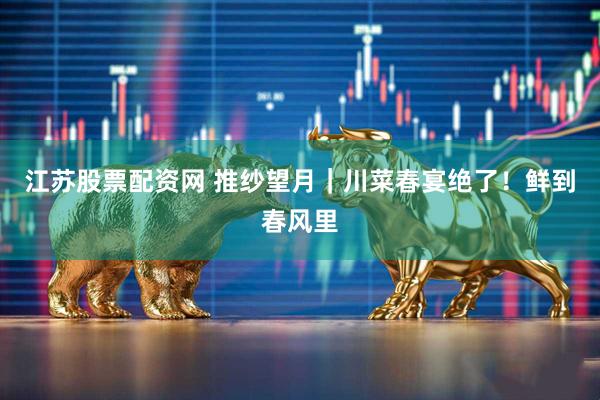 江苏股票配资网 推纱望月｜川菜春宴绝了！鲜到春风里