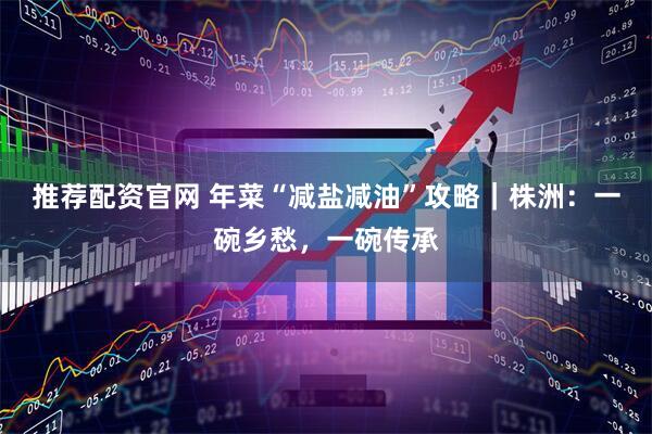 推荐配资官网 年菜“减盐减油”攻略｜株洲：一碗乡愁，一碗传承