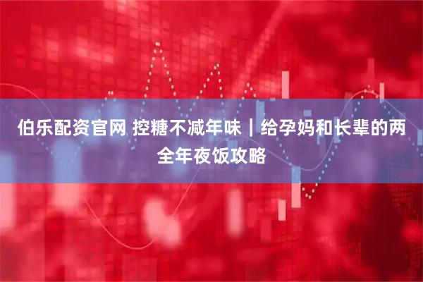 伯乐配资官网 控糖不减年味｜给孕妈和长辈的两全年夜饭攻略